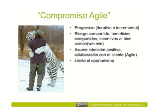 “Compromiso Agile”
         Progresivo (iterativo e incremental)
         Riesgo compartido, beneficios
          compartidos, incentivos al bien
          común(win-win)
         Asume intención positiva,
          colaboración con el cliente (Agile)
         Limita el oportunismo




                  © 2010 Proyectalis Gestión de Proyectos S.L.
 