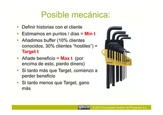 Posible mecánica:
  Definir historias con el cliente
  Estimamos en puntos / días = Min t
  Añadimos buffer (10% clientes
   conocidos, 30% clientes “hostiles”) =
   Target t
  Añade beneficio = Max t (por
   encima de esto, pierdo dinero)
  Si tardo más que Target, comienzo a
   perder beneficio
  Si tardo menos que Target, gano
   más



                                     © 2010 Proyectalis Gestión de Proyectos S.L.
 