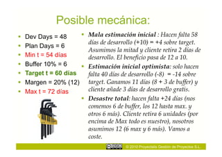 Posible mecánica:
    Dev Days = 48          Mala estimación inicial : Hacen falta 58
                             días de desarrollo (+10) = +4 sobre target.
    Plan Days = 6
                             Asumimos la mitad y cliente retira 2 días de
    Min t = 54 días         desarrollo. El beneficio pasa de 12 a 10.
    Buffer 10% = 6         Estimación inicial optimista: solo hacen
    Target t = 60 días      falta 40 días de desarrollo (-8) = -14 sobre
    Margen = 20% (12)       target. Ganamos 11 días (8 + 3 de buffer) y
    Max t = 72 días         cliente añade 3 días de desarrollo gratis.
                            Desastre total: hacen falta +24 días (nos
                             comemos 6 de buffer, los 12 hasta max. y
                             otros 6 más). Cliente retira 6 unidades (por
                             encima de Max todo es nuestro), nosotros
                             asumimos 12 (6 max y 6 más). Vamos a
                             coste.
                                           © 2010 Proyectalis Gestión de Proyectos S.L.
 