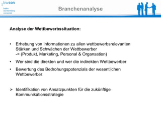 Branchenanalyse


Analyse der Wettbewerbssituation:


•   Erhebung von Informationen zu allen wettbewerbsrelevanten
    Stärken und Schwächen der Wettbewerber
    -> (Produkt, Marketing, Personal & Organsation)
•   Wer sind die direkten und wer die indirekten Wettbewerber
•   Bewertung des Bedrohungspotenzials der wesentlichen
    Wettbewerber


 Identifikation von Ansatzpunkten für die zukünftige
  Kommunikationsstrategie
 