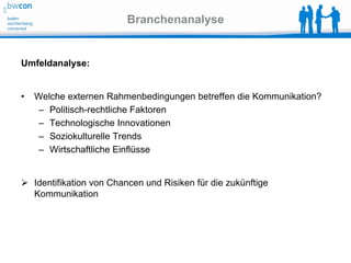 Branchenanalyse


Umfeldanalyse:


•   Welche externen Rahmenbedingungen betreffen die Kommunikation?
     – Politisch-rechtliche Faktoren
     – Technologische Innovationen
     – Soziokulturelle Trends
     – Wirtschaftliche Einflüsse


 Identifikation von Chancen und Risiken für die zukünftige
  Kommunikation
 