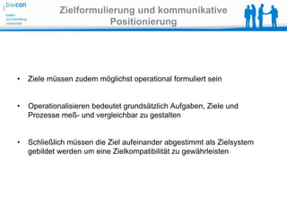 Zielformulierung und kommunikative
                        Positionierung




•   Ziele müssen zudem möglichst operational formuliert sein


•   Operationalisieren bedeutet grundsätzlich Aufgaben, Ziele und
    Prozesse meß- und vergleichbar zu gestalten


•   Schließlich müssen die Ziel aufeinander abgestimmt als Zielsystem
    gebildet werden um eine Zielkompatibilität zu gewährleisten
 