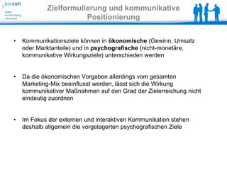 Zielformulierung und kommunikative
                       Positionierung


•   Kommunikationsziele können in ökonomische (Gewinn, Umsatz
    oder Marktanteile) und in psychografische (nicht-monetäre,
    kommunikative Wirkungsziele) unterschieden werden


•   Da die ökonomischen Vorgaben allerdings vom gesamten
    Marketing-Mix beeinflusst werden, lässt sich die Wirkung
    kommunikativer Maßnahmen auf den Grad der Zielerreichung nicht
    eindeutig zuordnen


•   Im Fokus der externen und interaktiven Kommunikation stehen
    deshalb allgemein die vorgelagerten psychografischen Ziele
 