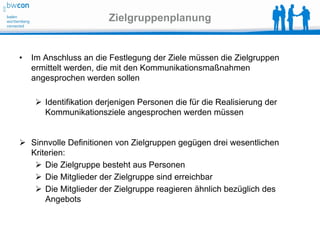 Zielgruppenplanung


•   Im Anschluss an die Festlegung der Ziele müssen die Zielgruppen
    ermittelt werden, die mit den Kommunikationsmaßnahmen
    angesprochen werden sollen

      Identifikation derjenigen Personen die für die Realisierung der
       Kommunikationsziele angesprochen werden müssen


 Sinnvolle Definitionen von Zielgruppen gegügen drei wesentlichen
  Kriterien:
    Die Zielgruppe besteht aus Personen
    Die Mitglieder der Zielgruppe sind erreichbar
    Die Mitglieder der Zielgruppe reagieren ähnlich bezüglich des
      Angebots
 