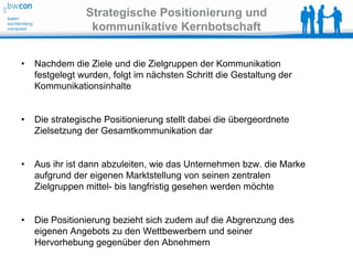 Strategische Positionierung und
                 kommunikative Kernbotschaft


•   Nachdem die Ziele und die Zielgruppen der Kommunikation
    festgelegt wurden, folgt im nächsten Schritt die Gestaltung der
    Kommunikationsinhalte


•   Die strategische Positionierung stellt dabei die übergeordnete
    Zielsetzung der Gesamtkommunikation dar


•   Aus ihr ist dann abzuleiten, wie das Unternehmen bzw. die Marke
    aufgrund der eigenen Marktstellung von seinen zentralen
    Zielgruppen mittel- bis langfristig gesehen werden möchte


•   Die Positionierung bezieht sich zudem auf die Abgrenzung des
    eigenen Angebots zu den Wettbewerbern und seiner
    Hervorhebung gegenüber den Abnehmern
 