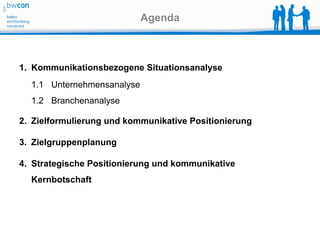 Agenda



1. Kommunikationsbezogene Situationsanalyse
  1.1 Unternehmensanalyse
  1.2 Branchenanalyse

2. Zielformulierung und kommunikative Positionierung

3. Zielgruppenplanung

4. Strategische Positionierung und kommunikative
  Kernbotschaft
 
