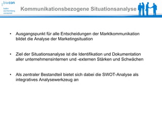 Kommunikationsbezogene Situationsanalyse



•   Ausgangspunkt für alle Entscheidungen der Marktkommunikation
    bildet die Analyse der Marketingsituation


•   Ziel der Situationsanalyse ist die Identifikation und Dokumentation
    aller unternehmensinternen und -externen Stärken und Schwächen


•   Als zentraler Bestandteil bietet sich dabei die SWOT-Analyse als
    integratives Analysewerkzeug an
 