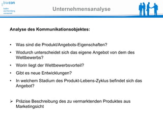 Unternehmensanalyse


Analyse des Kommunikationsobjektes:


•   Was sind die Produkt/Angebots-Eigenschaften?
•   Wodurch unterscheidet sich das eigene Angebot von dem des
    Wettbewerbs?
•   Worin liegt der Wettbewerbsvorteil?
•   Gibt es neue Entwicklungen?
•   In welchem Stadium des Produkt-Lebens-Zyklus befindet sich das
    Angebot?


 Präzise Beschreibung des zu vermarktenden Produktes aus
  Marketingsicht
 