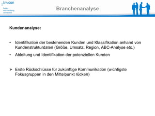 Branchenanalyse


Kundenanalyse:


•   Identifikation der bestehenden Kunden und Klassifikation anhand von
    Kundenstrukturdaten (Größe, Umsatz, Region, ABC-Analyse etc.)
•   Ableitung und Identifikation der potenziellen Kunden


 Erste Rückschlüsse für zukünftige Kommunikation (wichtigste
  Fokusgruppen in den Mittelpunkt rücken)
 