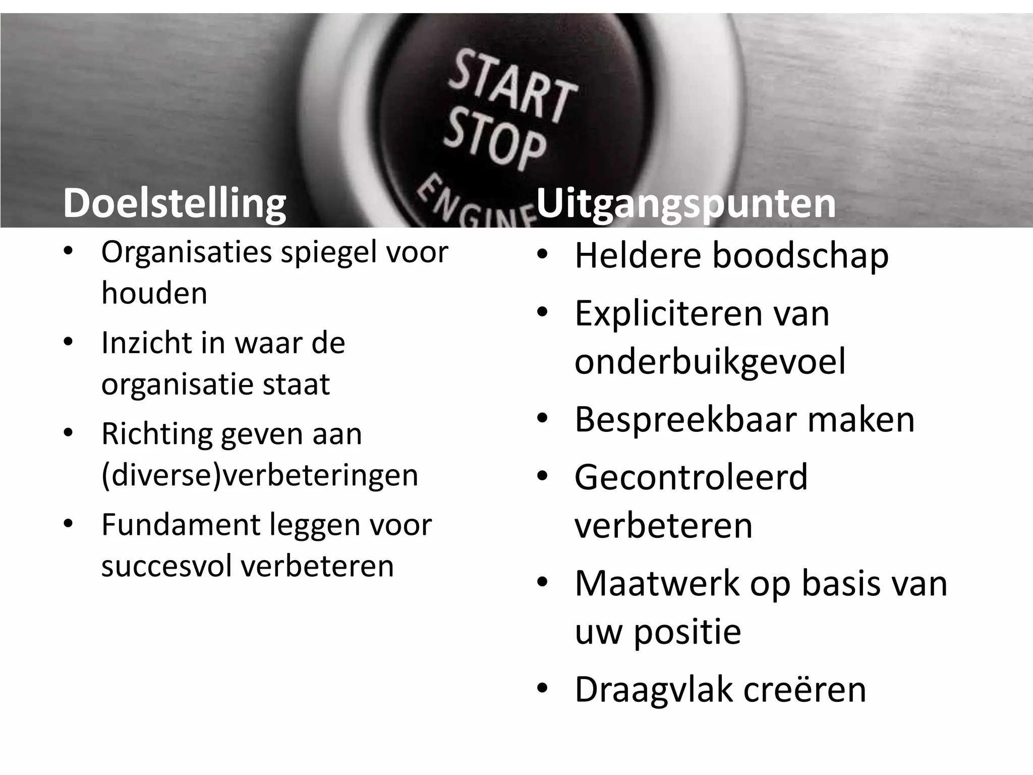 DoelstellingUitgangspuntenOrganisaties spiegel voor houdenInzicht in waar de organisatie staatRichting geven aan (diverse)verbeteringenFundament leggen voor succesvol verbeterenHeldere boodschapExpliciteren van onderbuikgevoelBespreekbaar maken Gecontroleerd verbeterenMaatwerk op basis van uw positieDraagvlak creëren 