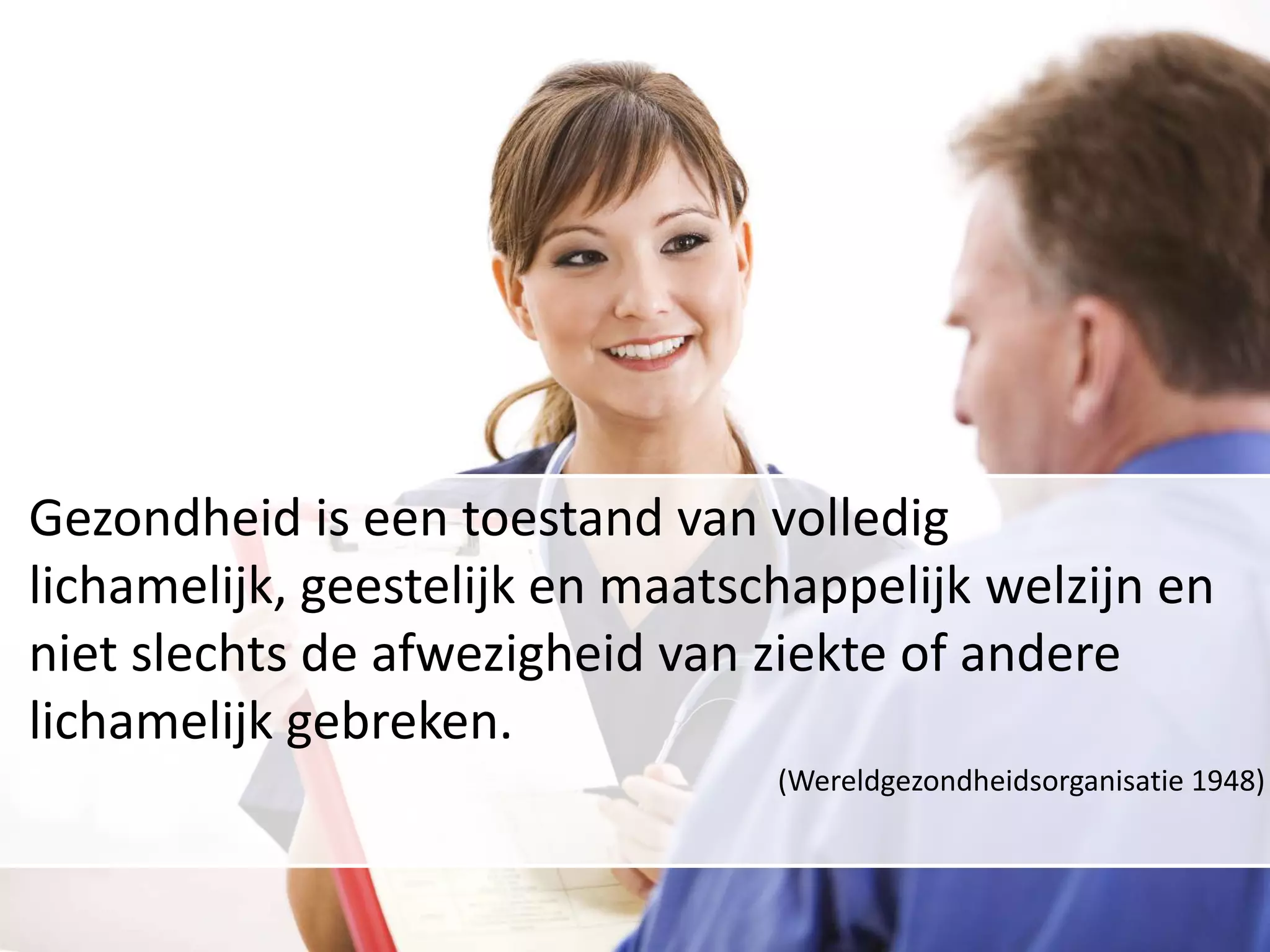 Gezondheid is een toestand van volledig lichamelijk, geestelijk en maatschappelijk welzijn en niet slechts de afwezigheid van ziekte of andere lichamelijk gebreken.(Wereldgezondheidsorganisatie 1948)