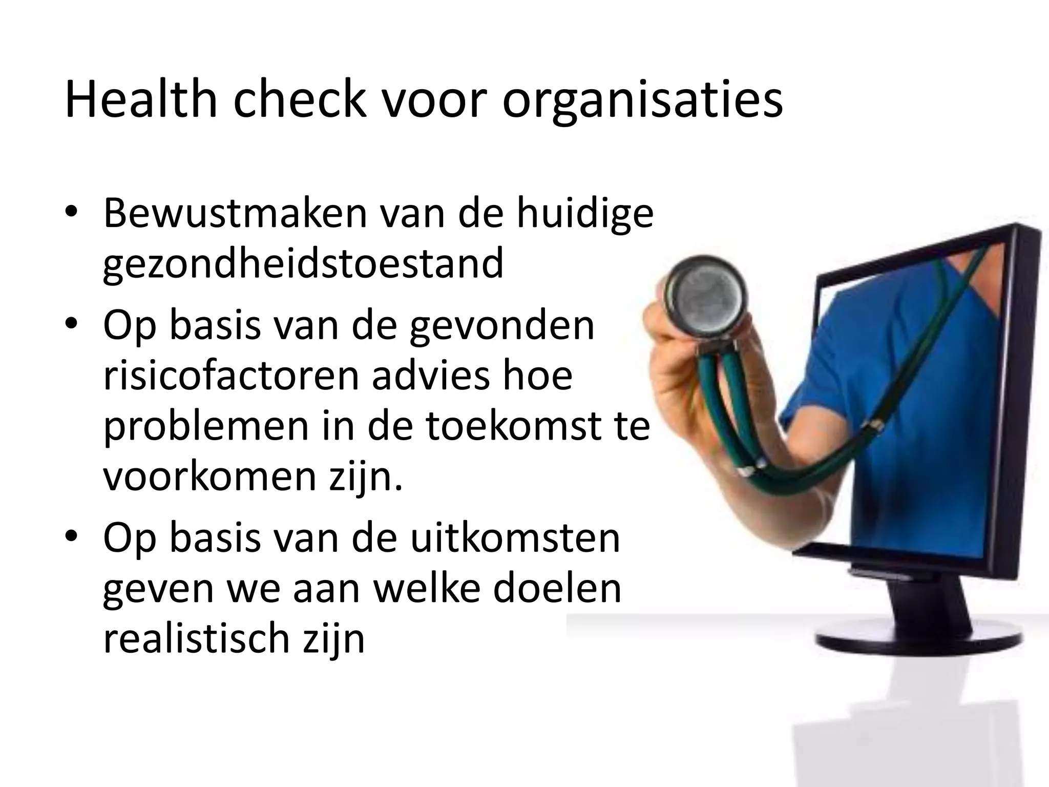 Health check voor organisatiesBewustmaken van de huidige gezondheidstoestand Op basis van de gevonden risicofactoren advies hoe problemen in de toekomst te voorkomen zijn.Op basis van de uitkomsten geven we aan welke doelen realistisch zijn