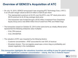Page 1
• On July 19, 2010, GENCO announced it was acquiring ATC Technology Corp. (“ATC”)
in an all-cash merger valued at $512.6 million or $25.00 per share
- This represented a premium of 43.4% over the ATC’s July 16th stock price and a
46.5% premium to its 30 day average stock price
- The transaction was funded through a $125 million investment from Greenbriar
Equity Group and a new $450 million line of credit from PNC and Wells Fargo
• The transaction closed on October 22, 2010 at the same terms as initially offered which
represented the following enterprise value multiples:
- 0.9x LTM revenue
- 5.8x LTM EBITDA
• The valuation of ATC was impacted by the following factors:
- Customer concentration: AT&T accounted for over 50% of revenue
- Drivetrain division: This non-logistics asset was a minor drag on profitability and
viewed negatively in the marketplace
Overview of GENCO’s Acquisition of ATC
This transaction highlights the valuations investors are willing to pay for good companies
with significant customer concentration – clearly, this has a material impact
 