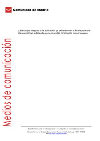 cubierta que integrará a la edificación ya existente con el fin de potenciar
el uso deportivo independientemente de las condiciones meteorológicas.




          Esta información puede ser utilizada en parte o en su integridad sin necesidad de citar fuentes

          Dirección General de Medios de Comunicación – Puerta del Sol, 7, planta baja / 28013 MADRID
                                       Web http://www.madrid.org/prensa
 