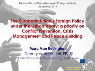 Presentation at the United World College in Trieste 21 January 2011 The European Union’s Foreign Policy under the Lisbon Treaty: a priority on  Conflict Prevention, Crisis Management and Peace-Building   Marc Van Bellinghen Deputy Head of Unit, EEAS Conflict Prevention , Peace Building  & Mediation European Commission EXTERNAL RELATIONS 