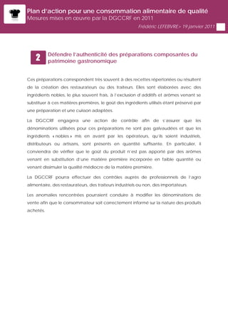 Plan d’action pour une consommation alimentaire de qualité
Mesures mises en œuvre par la DGCCRF en 2011
                                                         Frédéric LEFEBVRE> 19 janvier 2011




           Défendre l’authenticité des préparations composantes du
    2      patrimoine gastronomique


Ces préparations correspondent très souvent à des recettes répertoriées ou résultent
de la création des restaurateurs ou des traiteurs. Elles sont élaborées avec des
ingrédients nobles, le plus souvent frais, à l’exclusion d’additifs et arômes venant se
substituer à ces matières premières, le goût des ingrédients utilisés étant préservé par
une préparation et une cuisson adaptées.

La DGCCRF engagera une action de contrôle afin de s’assurer que les
dénominations utilisées pour ces préparations ne sont pas galvaudées et que les
ingrédients « nobles » mis en avant par les opérateurs, qu’ils soient industriels,
distributeurs ou artisans, sont présents en quantité suffisante. En particulier, il
conviendra de vérifier que le goût du produit n’est pas apporté par des arômes
venant en substitution d’une matière première incorporée en faible quantité ou
venant dissimuler la qualité médiocre de la matière première.

La DGCCRF pourra effectuer des contrôles auprès de professionnels de l’agro
alimentaire, des restaurateurs, des traiteurs industriels ou non, des importateurs.

Les anomalies rencontrées pourraient conduire à modifier les dénominations de
vente afin que le consommateur soit correctement informé sur la nature des produits
achetés.
 
