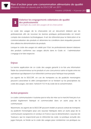 Plan d’action pour une consommation alimentaire de qualité
Mesures mises en œuvre par la DGCCRF en 2011
                                                      Frédéric LEFEBVRE > 19 janvier 2011




          Valoriser les engagements volontaires de qualité
    3     des professionnels
          l’exemple du code des usages de la charcuterie


Le code des usages de la charcuterie est un document élaboré par les
professionnels afin de recenser les bonnes pratiques professionnelles en tenant
compte des évolutions technologiques. Il sert de référentiel pour la fabrication et la
commercialisation des produits et détermine les conditions dans lesquelles peuvent
être utilisées les dénominations de produits.

Lorsque le code des usages est validé par l’Etat, les professionnels doivent élaborer
des produits conformes aux usages décrits dans le Code et             l’administration
s’engage à le faire respecter.




Enjeux

La bonne application de ce code des usages garantit à la fois une information
fiable du consommateur sur les produits et une concurrence saine et loyale entre les
opérateurs qui disposent d’un référentiel commun pour fabriquer leurs produits

Les agents de la DGCCRF, en cas de tromperies ou de publicité mensongère
peuvent caractériser le délit correspondant en se fondant sur les prescriptions du
code des usages, visé dans l'article R 112-14 du code de la consommation.




Action proposée

Le cadre communautaire n’autorise pas le refus de mise sur le marché français d’un
produit légalement fabriqué et commercialisé dans un autre pays de la
communauté.

Néanmoins, les agents de la DGCCRF peuvent établir un procès verbal de tromperie
ou publicité mensongère pour une saucisse fabriquée dans un autre pays de la
communauté européenne et vendue en France sous la dénomination « saucisse de
Toulouse » qui ne respecterait pas le référentiel du code. La pratique actuelle des
juges français, se fonde sur le code des usages pour condamner ces pratiques au
 