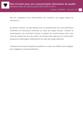 Plan d’action pour une consommation alimentaire de qualité
Mesures mises en œuvre par la DGCCRF en 2011
                                                      Frédéric LEFEBVRE > 19 janvier 2011



titre de « l’utilisation d’une dénomination non conforme aux usages loyaux du
commerce ».



Au premier semestre un logo élaboré avec les professionnels sera créé permettant
d’identifier les charcuteries conformes au code des usages français      facilitant la
reconnaissance du savoir-faire français et guidant les consommateurs dans leurs
choix de produits lors de leurs achats. Un tel logo existe déjà pour les charcuteries
fabriquées en Allemagne conformément au code des usages allemand.



Compte tenu du retour d’expérience positif sur ce code, une réflexion sera engagée
pour l’appliquer à d’autres professions.
 