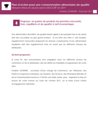 Plan d’action pour une consommation alimentaire de qualité
Mesures mises en œuvre par la DGCCRF en 2011
                                                        Frédéric LEFEBVRE> 19 janvier 2011




           Proposer un panier de produits de première nécessité,
     4     frais, équilibrés et de qualité à tarif économique
     5
Une alimentation diversifiée, de qualité faisant appel à des produits frais et de saison
doit être accessible au plus grand nombre. A cet effet une offre à prix étudiée,
régulièrement renouvelée proposant les diverses composantes d’une alimentation
équilibrée doit être régulièrement mise en avant par les différents réseaux de
distribution.


Action proposée

A cette fin, des concertations sont engagées avec les différents acteurs du
commerce et de la distribution, afin de définir les modalités d’organisation de cette
offre.

Frédéric LEFEBVRE,    secrétaire d’Etat chargé du Commerce, de l’Artisanat, des
Petites et moyennes entreprises, du Tourisme, des Services, des Professions libérales et
de la Consommation réunira le 17 février une table ronde pour organiser la mise en
œuvre de cette mesure au cours de l’année 2011, sur la base d’une charte
d’engagement volontaire.
 