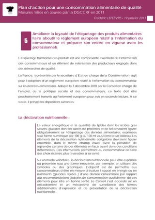 Plan d’action pour une consommation alimentaire de qualité
Mesures mises en œuvre par la DGCCRF en 2011
                                                         Frédéric LEFEBVRE> 19 janvier 2011




           Améliorer la loyauté de l’étiquetage des produits alimentaires
           Faire aboutir le règlement européen relatif à l’information du
    5      consommateur et préparer son entrée en vigueur avec les
           professionnels

L’étiquetage harmonisé des produits est une composante essentielle de l’information
des consommateurs et un élément de valorisation des producteurs engagés dans
des démarches de qualité.

La France, représentée par le secrétaire d’Etat en charge de la Consommation agit
pour l’adoption d’un règlement européen relatif à l’information du consommateur
sur les denrées alimentaires. Adopté le 7 décembre 2010 par le Conseil en charge de
l’emploi, de la politique sociale et des consommateurs, ce texte doit être
prochainement transmis au Parlement européen pour avis en seconde lecture. A ce
stade, il prévoit les dispositions suivantes :




La déclaration nutritionnelle :

               La valeur énergétique et la quantité de lipides dont les acides gras
               saturés, glucides dont les sucres de protéines et de sel devraient figurer
               obligatoirement sur l’étiquetage des denrées alimentaires, exprimées
               sous forme numérique par 100 g ou 100 ml sous forme d’un tableau. Les
               éléments de la déclaration nutritionnelle obligatoire devraient figurer
               ensemble, dans le même champ visuel, avec la possibilité de
               reprendre certains de ces éléments en face avant dans des conditions
               déterminées. Ces informations permettront au consommateur de faire
               des choix éclairés, plus favorables à sa santé.

               Sur un mode volontaire, la déclaration nutritionnelle peut être exprimée
               ou présentée sous une forme innovante, par exemple, en utilisant des
               symboles ou des graphiques. L’objectif est de permettre aux
               consommateurs d’être en mesure d’évaluer l’apport en énergie ou en
               nutriments (glucides, lipides..) d’une denrée consommée par rapport
               aux recommandations globales de consommation quotidienne de ces
               éléments pour être en bonne santé. Le Conseil s’est accordé sur un
               encadrement et un mécanisme de surveillance des formes
               additionnelles d’expression et de présentation de la déclaration
               nutritionnelle .
 