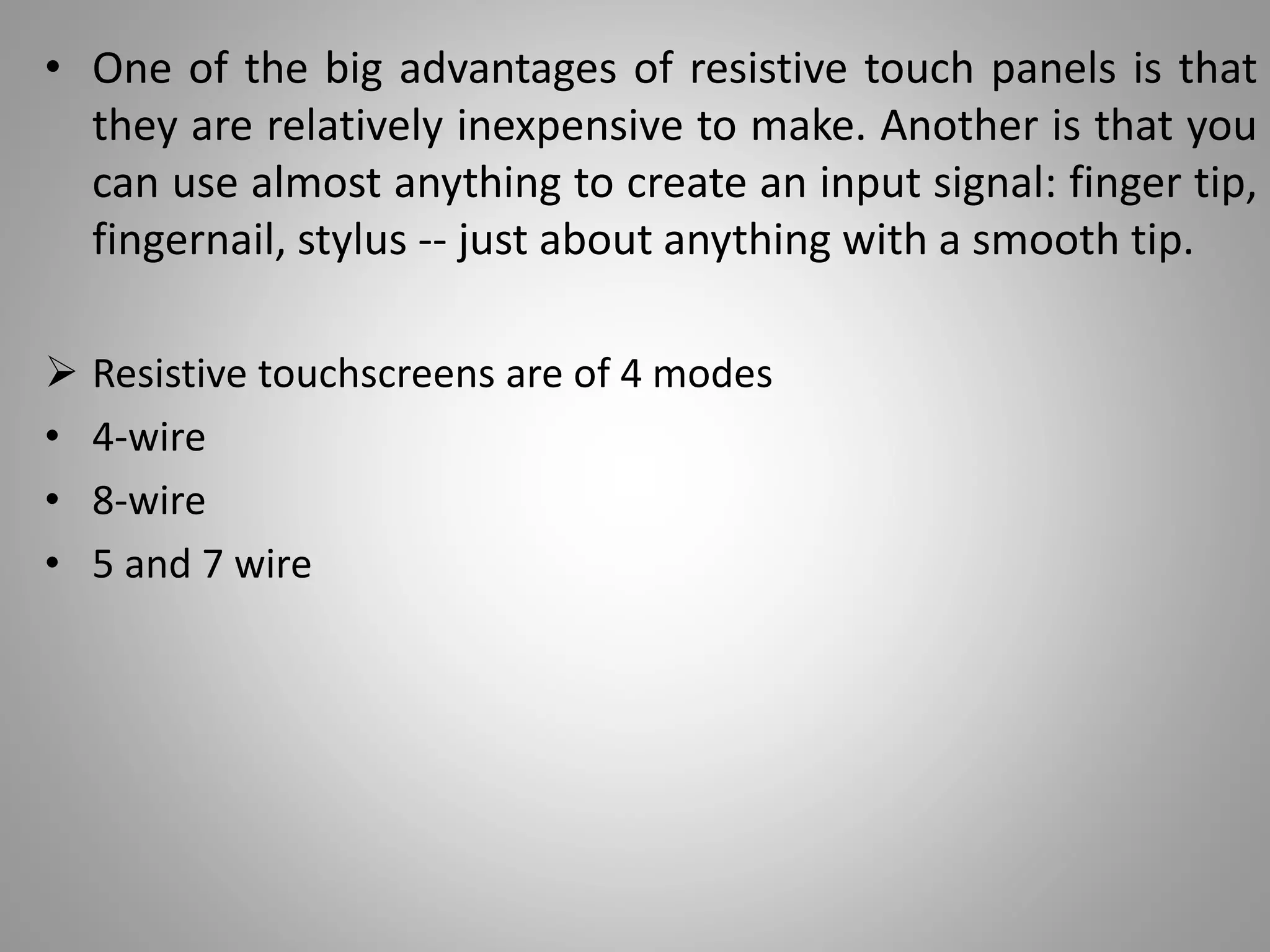 • One of the big advantages of resistive touch panels is that
they are relatively inexpensive to make. Another is that you
can use almost anything to create an input signal: finger tip,
fingernail, stylus -- just about anything with a smooth tip.
 Resistive touchscreens are of 4 modes
• 4-wire
• 8-wire
• 5 and 7 wire
 
