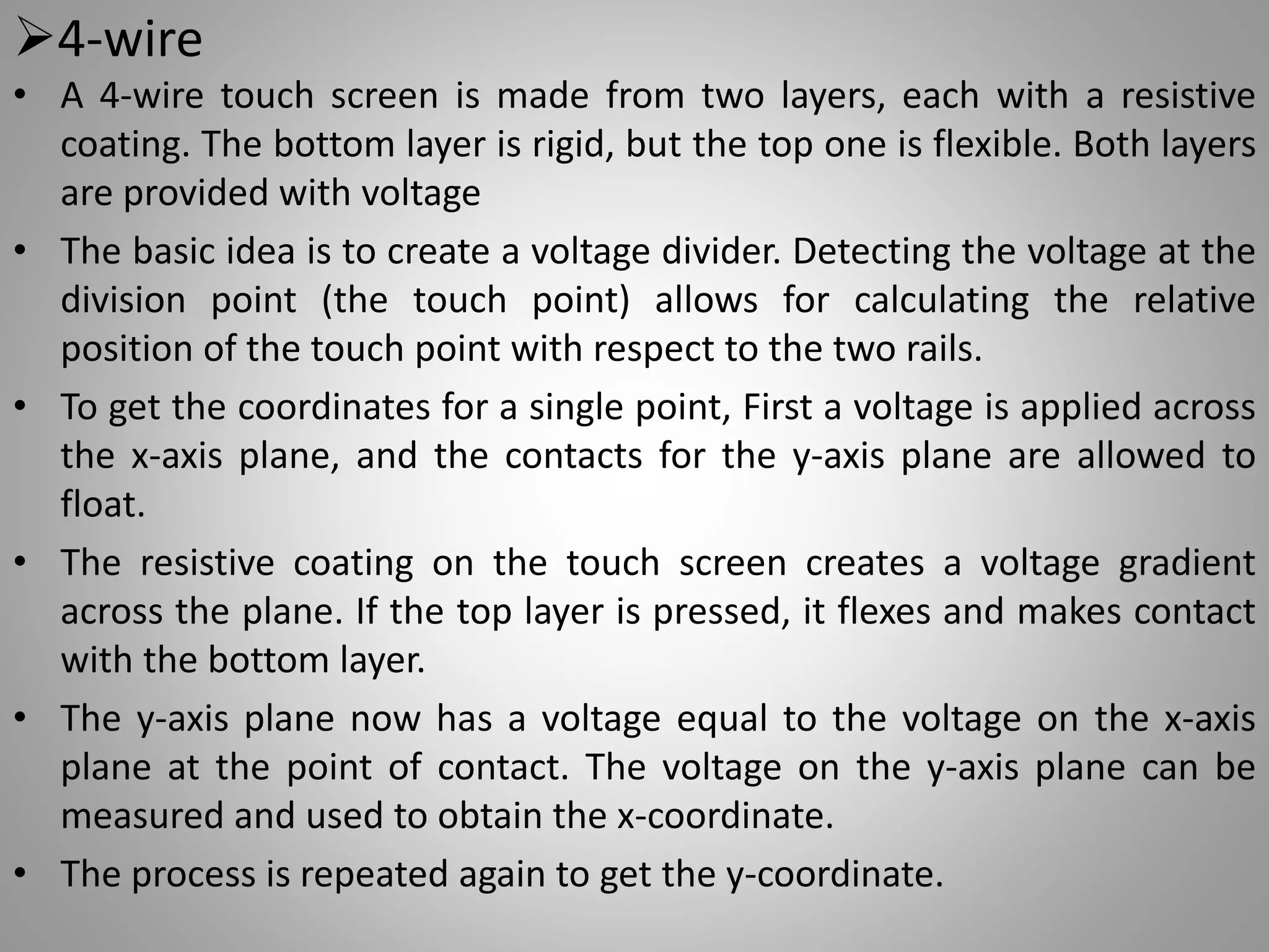 4-wire
• A 4-wire touch screen is made from two layers, each with a resistive
coating. The bottom layer is rigid, but the top one is flexible. Both layers
are provided with voltage
• The basic idea is to create a voltage divider. Detecting the voltage at the
division point (the touch point) allows for calculating the relative
position of the touch point with respect to the two rails.
• To get the coordinates for a single point, First a voltage is applied across
the x-axis plane, and the contacts for the y-axis plane are allowed to
float.
• The resistive coating on the touch screen creates a voltage gradient
across the plane. If the top layer is pressed, it flexes and makes contact
with the bottom layer.
• The y-axis plane now has a voltage equal to the voltage on the x-axis
plane at the point of contact. The voltage on the y-axis plane can be
measured and used to obtain the x-coordinate.
• The process is repeated again to get the y-coordinate.
 