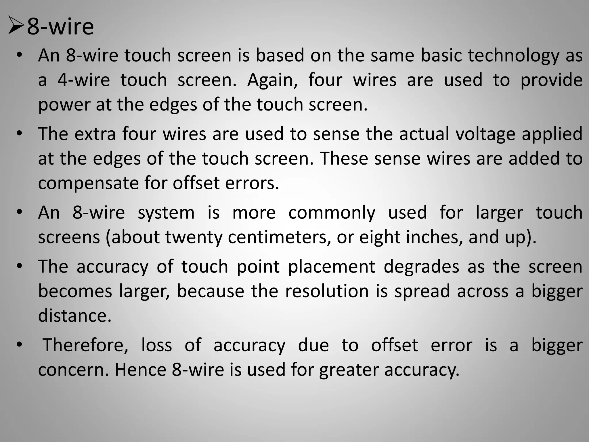 8-wire
• An 8-wire touch screen is based on the same basic technology as
a 4-wire touch screen. Again, four wires are used to provide
power at the edges of the touch screen.
• The extra four wires are used to sense the actual voltage applied
at the edges of the touch screen. These sense wires are added to
compensate for offset errors.
• An 8-wire system is more commonly used for larger touch
screens (about twenty centimeters, or eight inches, and up).
• The accuracy of touch point placement degrades as the screen
becomes larger, because the resolution is spread across a bigger
distance.
• Therefore, loss of accuracy due to offset error is a bigger
concern. Hence 8-wire is used for greater accuracy.
 