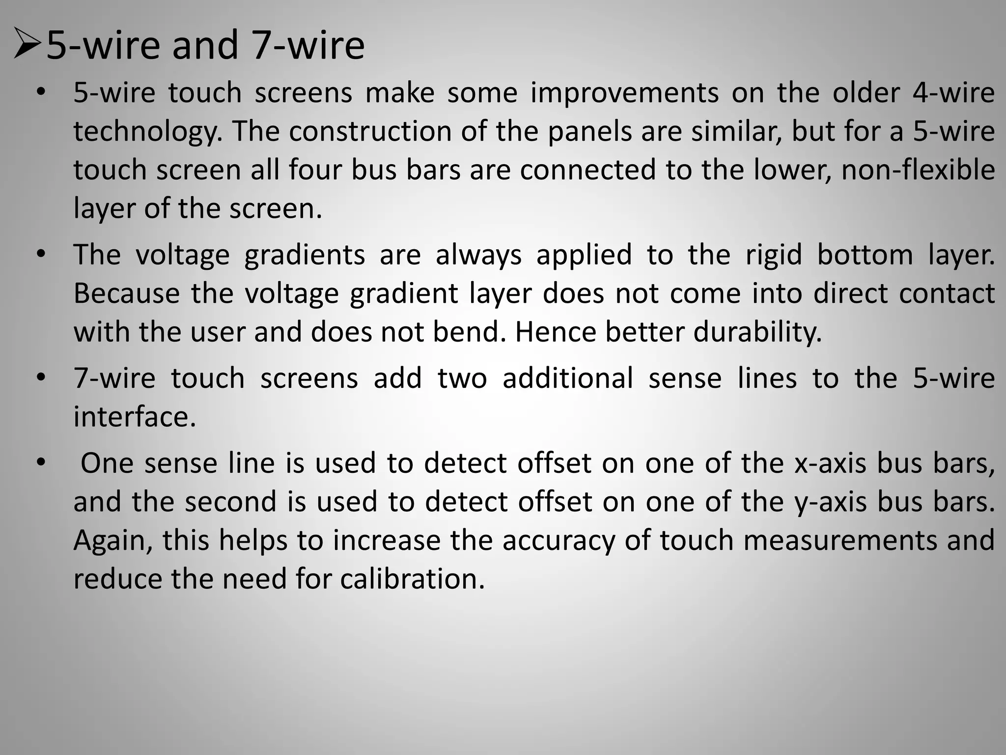 5-wire and 7-wire
• 5-wire touch screens make some improvements on the older 4-wire
technology. The construction of the panels are similar, but for a 5-wire
touch screen all four bus bars are connected to the lower, non-flexible
layer of the screen.
• The voltage gradients are always applied to the rigid bottom layer.
Because the voltage gradient layer does not come into direct contact
with the user and does not bend. Hence better durability.
• 7-wire touch screens add two additional sense lines to the 5-wire
interface.
• One sense line is used to detect offset on one of the x-axis bus bars,
and the second is used to detect offset on one of the y-axis bus bars.
Again, this helps to increase the accuracy of touch measurements and
reduce the need for calibration.
 