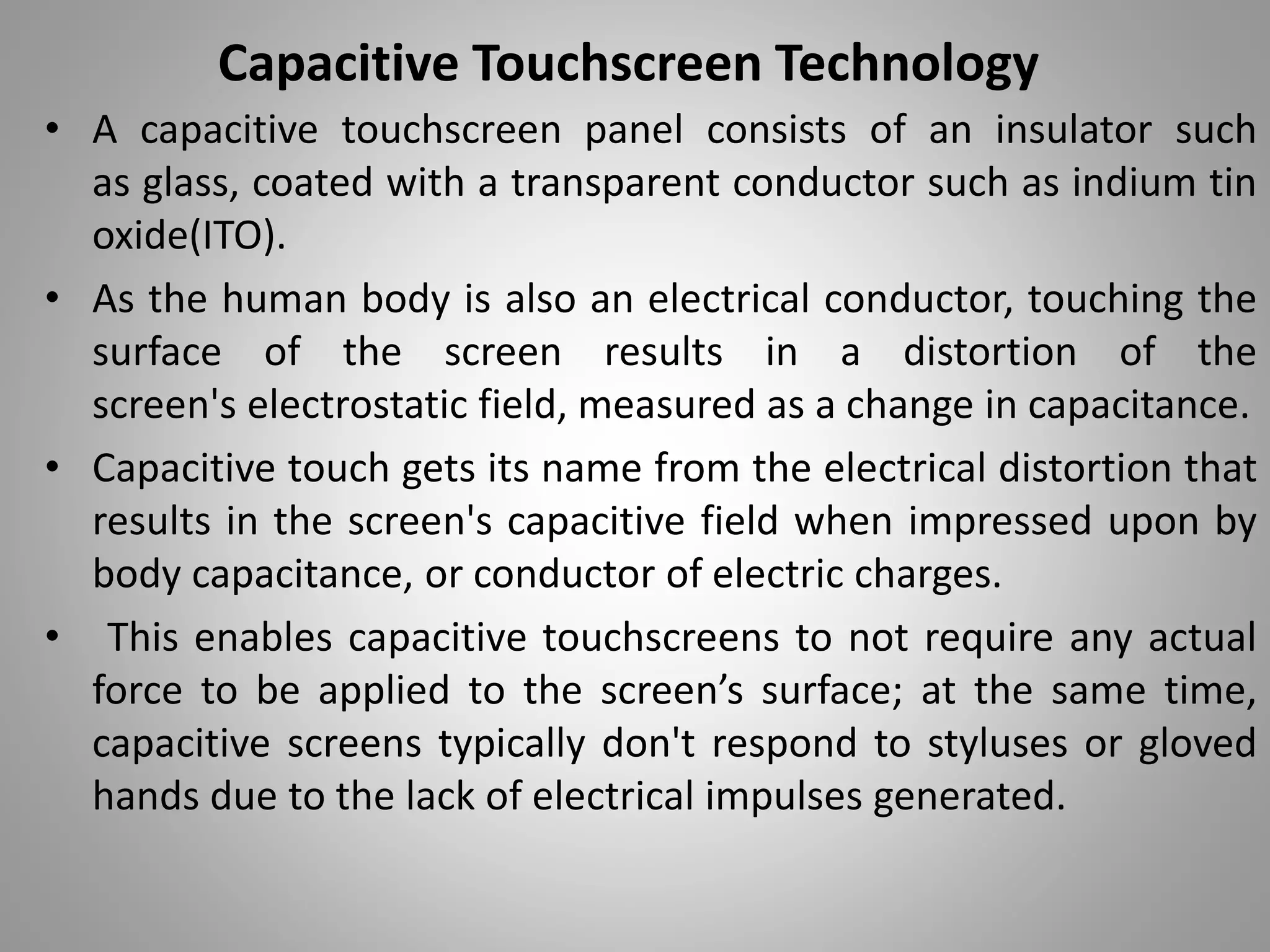 • A capacitive touchscreen panel consists of an insulator such
as glass, coated with a transparent conductor such as indium tin
oxide(ITO).
• As the human body is also an electrical conductor, touching the
surface of the screen results in a distortion of the
screen's electrostatic field, measured as a change in capacitance.
• Capacitive touch gets its name from the electrical distortion that
results in the screen's capacitive field when impressed upon by
body capacitance, or conductor of electric charges.
• This enables capacitive touchscreens to not require any actual
force to be applied to the screen’s surface; at the same time,
capacitive screens typically don't respond to styluses or gloved
hands due to the lack of electrical impulses generated.
Capacitive Touchscreen Technology
 