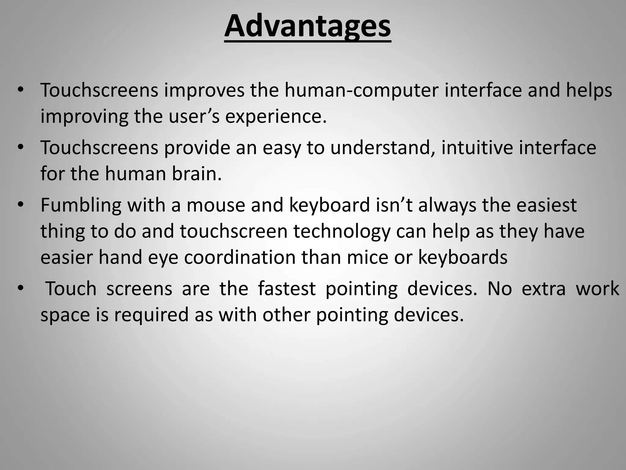 Advantages
• Touchscreens improves the human-computer interface and helps
improving the user’s experience.
• Touchscreens provide an easy to understand, intuitive interface
for the human brain.
• Fumbling with a mouse and keyboard isn’t always the easiest
thing to do and touchscreen technology can help as they have
easier hand eye coordination than mice or keyboards
• Touch screens are the fastest pointing devices. No extra work
space is required as with other pointing devices.
 