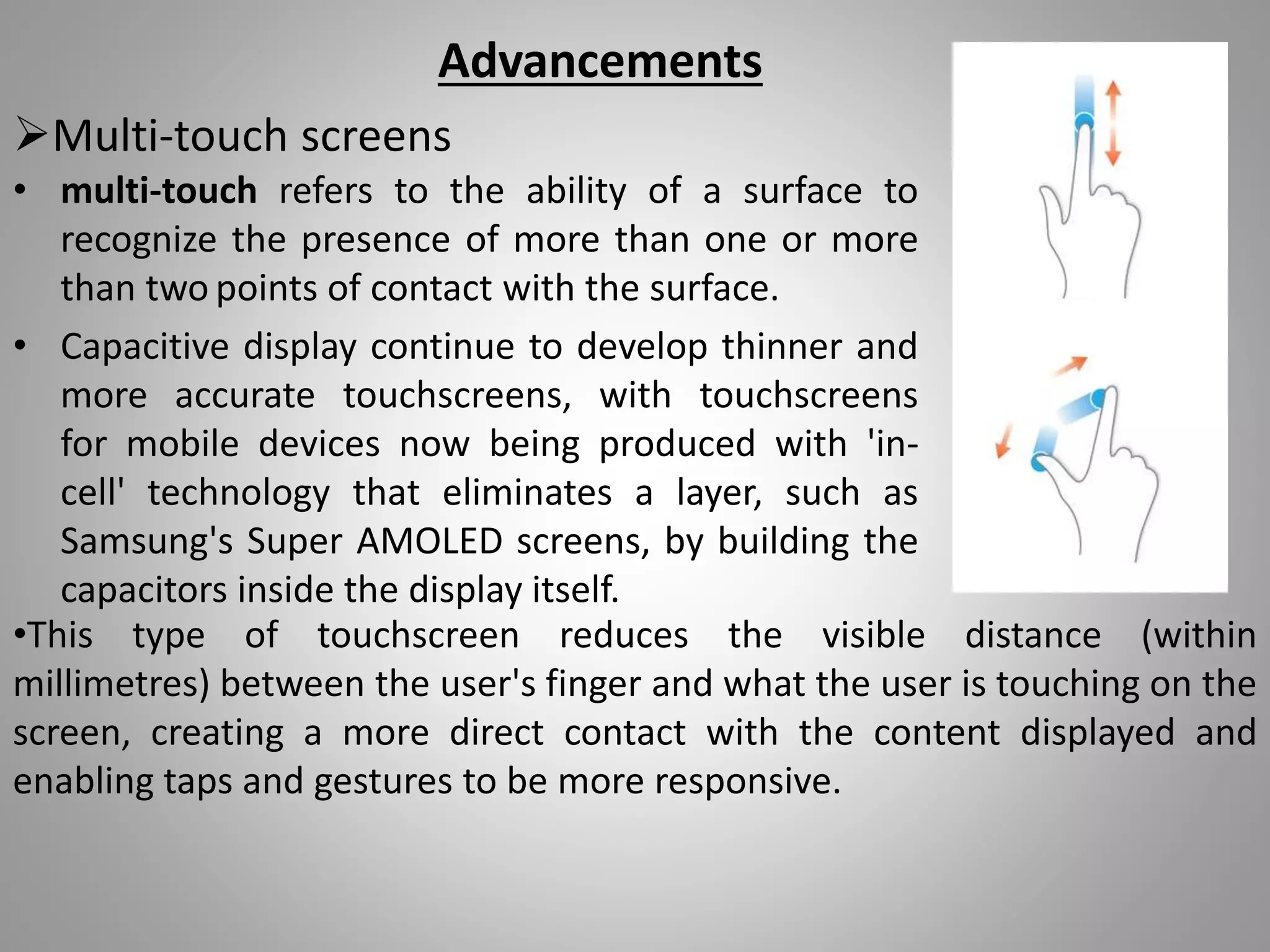 Multi-touch screens
• multi-touch refers to the ability of a surface to
recognize the presence of more than one or more
than two points of contact with the surface.
• Capacitive display continue to develop thinner and
more accurate touchscreens, with touchscreens
for mobile devices now being produced with 'in-
cell' technology that eliminates a layer, such as
Samsung's Super AMOLED screens, by building the
capacitors inside the display itself.
Advancements
•This type of touchscreen reduces the visible distance (within
millimetres) between the user's finger and what the user is touching on the
screen, creating a more direct contact with the content displayed and
enabling taps and gestures to be more responsive.
 