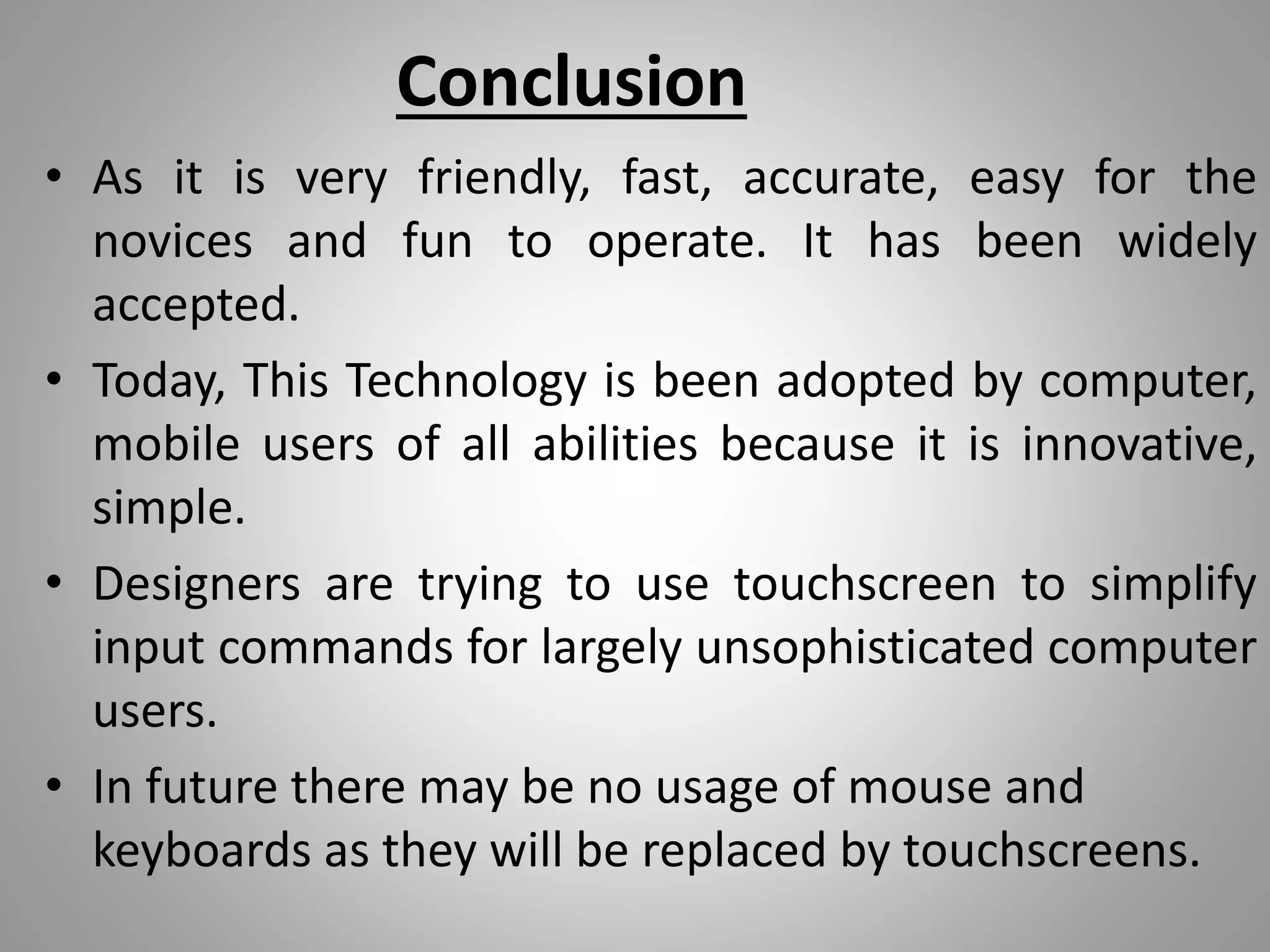 Conclusion
• As it is very friendly, fast, accurate, easy for the
novices and fun to operate. It has been widely
accepted.
• Today, This Technology is been adopted by computer,
mobile users of all abilities because it is innovative,
simple.
• Designers are trying to use touchscreen to simplify
input commands for largely unsophisticated computer
users.
• In future there may be no usage of mouse and
keyboards as they will be replaced by touchscreens.
 