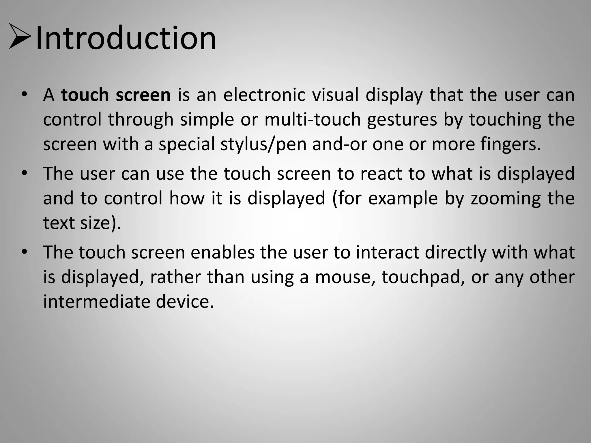 Introduction
• A touch screen is an electronic visual display that the user can
control through simple or multi-touch gestures by touching the
screen with a special stylus/pen and-or one or more fingers.
• The user can use the touch screen to react to what is displayed
and to control how it is displayed (for example by zooming the
text size).
• The touch screen enables the user to interact directly with what
is displayed, rather than using a mouse, touchpad, or any other
intermediate device.
 