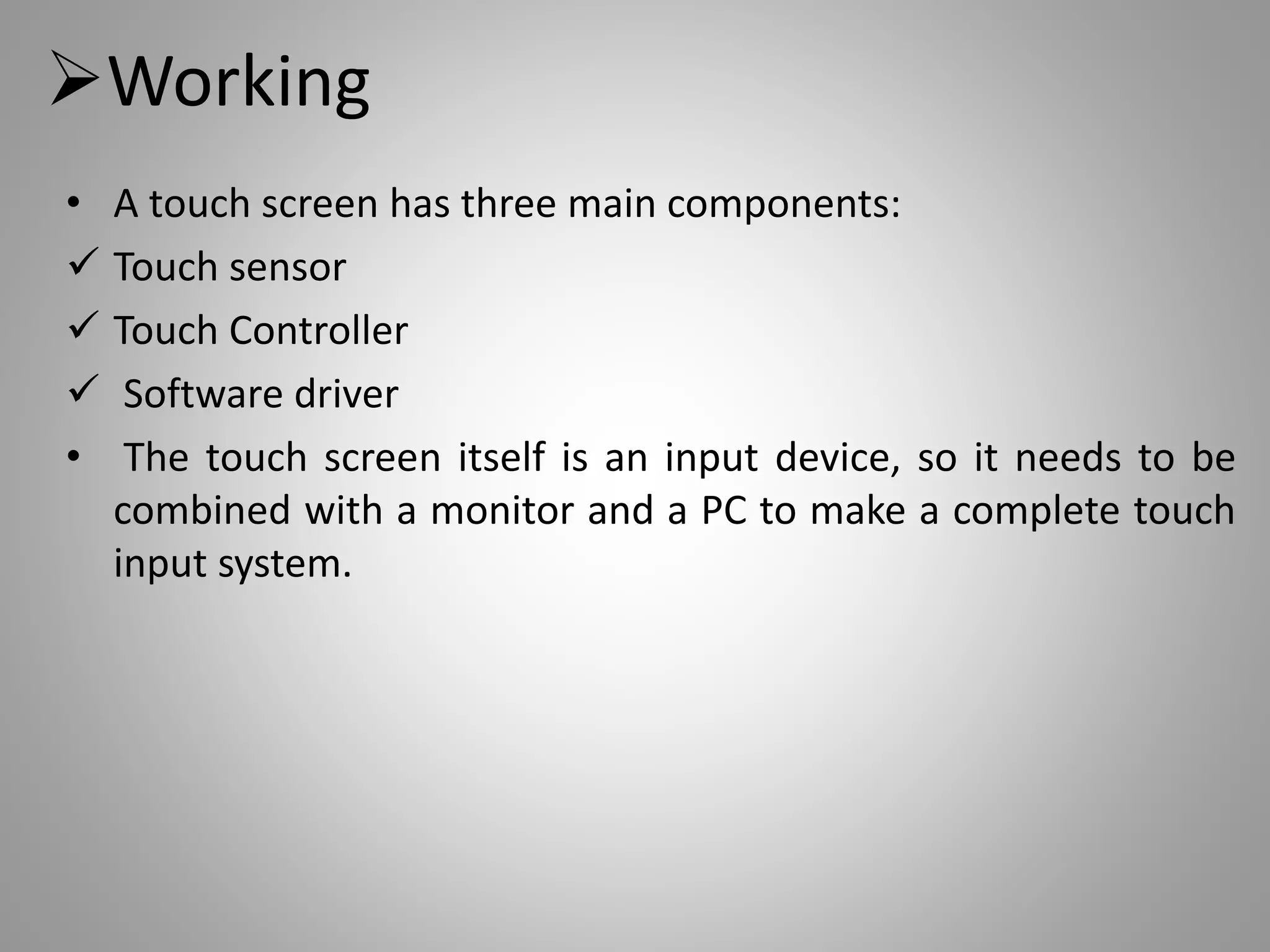 Working
• A touch screen has three main components:
 Touch sensor
 Touch Controller
 Software driver
• The touch screen itself is an input device, so it needs to be
combined with a monitor and a PC to make a complete touch
input system.
 