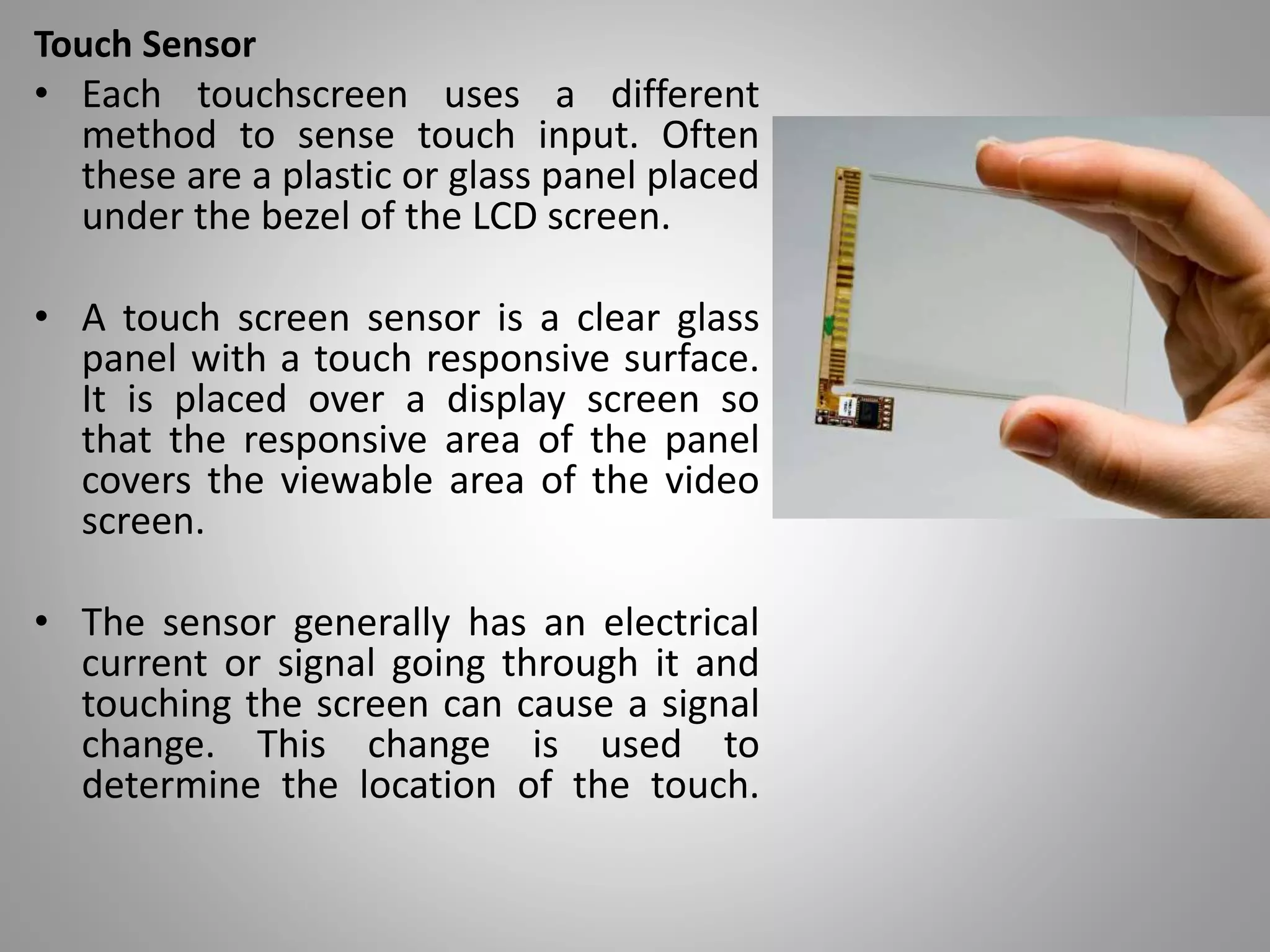 Touch Sensor
• Each touchscreen uses a different
method to sense touch input. Often
these are a plastic or glass panel placed
under the bezel of the LCD screen.
• A touch screen sensor is a clear glass
panel with a touch responsive surface.
It is placed over a display screen so
that the responsive area of the panel
covers the viewable area of the video
screen.
• The sensor generally has an electrical
current or signal going through it and
touching the screen can cause a signal
change. This change is used to
determine the location of the touch.
 