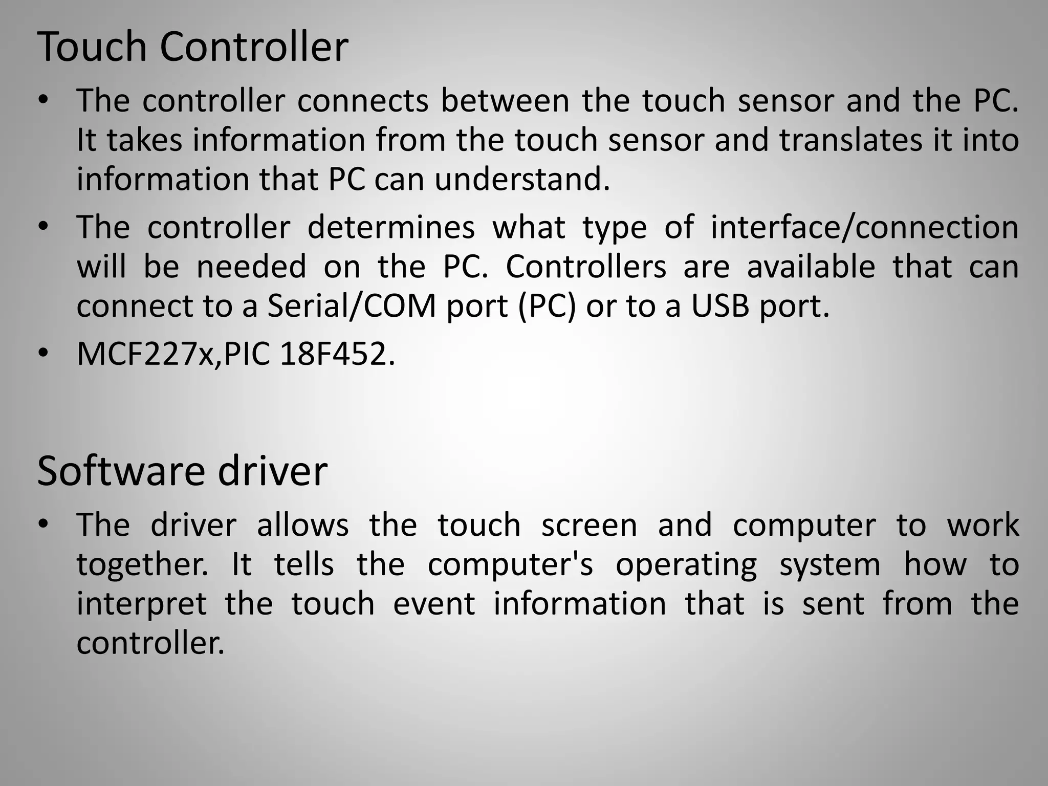 Touch Controller
• The controller connects between the touch sensor and the PC.
It takes information from the touch sensor and translates it into
information that PC can understand.
• The controller determines what type of interface/connection
will be needed on the PC. Controllers are available that can
connect to a Serial/COM port (PC) or to a USB port.
• MCF227x,PIC 18F452.
Software driver
• The driver allows the touch screen and computer to work
together. It tells the computer's operating system how to
interpret the touch event information that is sent from the
controller.
 