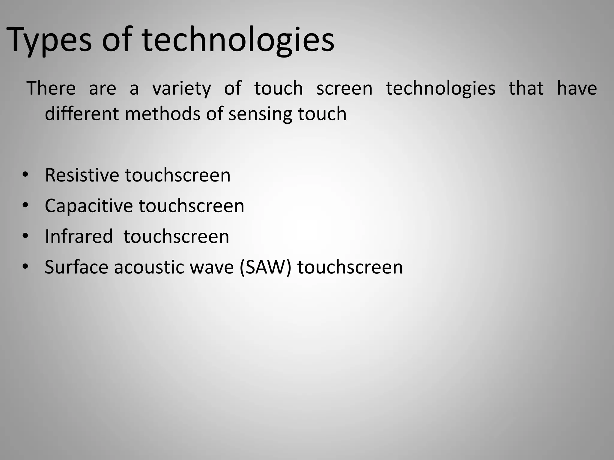 Types of technologies
There are a variety of touch screen technologies that have
different methods of sensing touch
• Resistive touchscreen
• Capacitive touchscreen
• Infrared touchscreen
• Surface acoustic wave (SAW) touchscreen
 