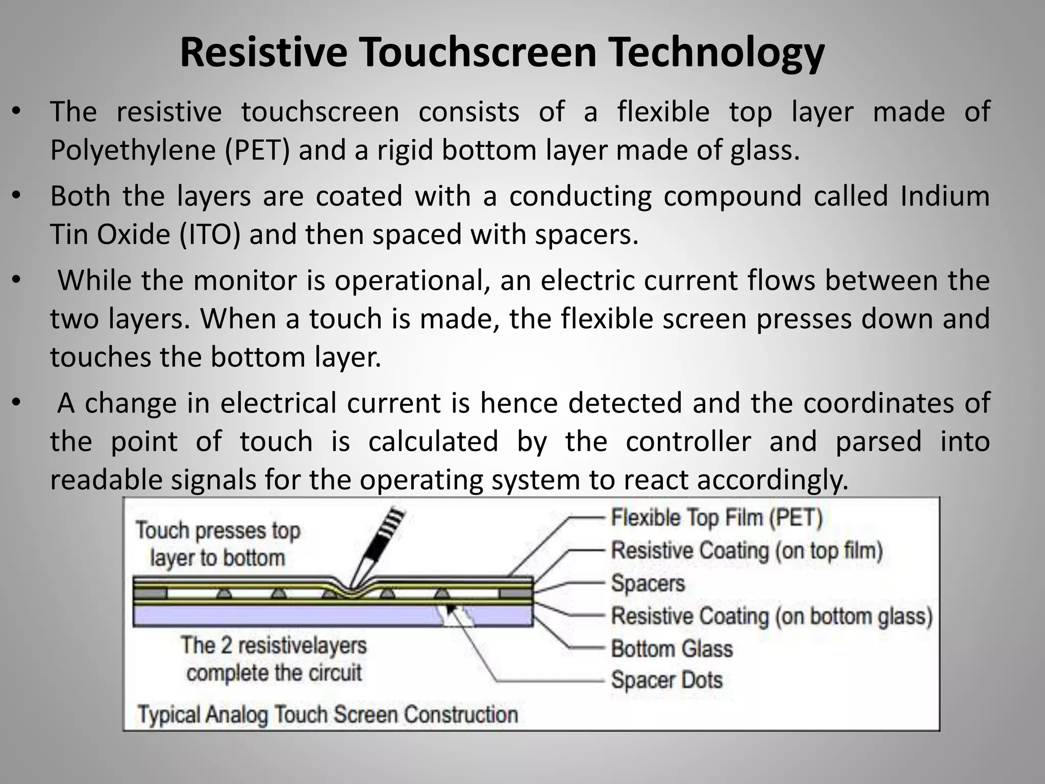 • The resistive touchscreen consists of a flexible top layer made of
Polyethylene (PET) and a rigid bottom layer made of glass.
• Both the layers are coated with a conducting compound called Indium
Tin Oxide (ITO) and then spaced with spacers.
• While the monitor is operational, an electric current flows between the
two layers. When a touch is made, the flexible screen presses down and
touches the bottom layer.
• A change in electrical current is hence detected and the coordinates of
the point of touch is calculated by the controller and parsed into
readable signals for the operating system to react accordingly.
Resistive Touchscreen Technology
 