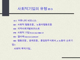 사회적기업의 유형 (1) (1)  커뮤니티 비즈니스 (2)  사회적 협동조합 ,  노동자협동조합 (3)  지역사회개발트러스트 (4)  사회적 기업 (social firms)  (5)  결사체 (association) (6)  협동조합 ,  공제조합 ,  종업원주식회사 ,( 노동자 소유기업 )  사회적 목적기업 ,  