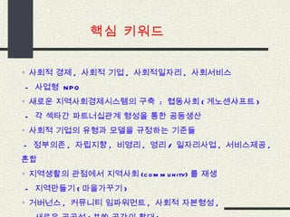 핵심 키워드 ◦  사회적 경제 ,  사회적 기업 ,  사회적일자리 ,  사회서비스   -  사업형  NPO ◦  새로운 지역사회경제시스템의 구축  :  협동사회 ( 게노센샤프트 )    -  각 섹타간 파트너십관계 형성을 통한 공동생산 ◦  사회적 기업의 유형과 모델을 규정하는 기준들  -  정부의존 ,  자립지향 ,  비영리 ,  영리 /  일자리사업 ,  서비스제공 ,  혼합 ◦  지역생활의 관점에서 지역사회 (community) 를 재생   -  지역만들기 ( 마을가꾸기 ) ◦  거버넌스 ,  커뮤니티 임파워먼트 ,  사회적 자본형성 ,    -  새로운 공공성 ( 共的 공간의 확대 ) 