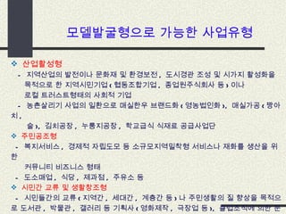 모델발굴형으로 가능한 사업유형  산업활성형 -  지역산업의 발전이나 문화재 및 환경보전 ,  도시경관 조성 및 시가지 활성화을  목적으로 한 지역시민기업 ( 협동조합기업 ,  종업원주식회사 등 ) 이나  로컬 트러스트형태의 사회적 기업  -  농촌살리기 사업의 일환으로 매실한우 브랜드화 ( 영농법인화 ),  매실가공 ( 짱아치 ,  술 ),  김치공장 ,  누룽지공장 ,  학교급식 식재료 공급사업단  주민공조형 -  복지서비스 ,  경제적 자립도모 등 소규모지역밀착형 서비스나 재화를 생산을 위한  커뮤니티 비즈니스 형태 -  도소매업 ,  식당 ,  제과점 ,  주유소 등 시민간 교류 및 생활창조형 -  시민들간의 교류 ( 지역간 ,  세대간 ,  계층간 등 ) 나 주민생활의 질 향상을 목적으로 도서관 ,  박물관 ,  갤러리 등 기획사 ( 영화제작 ,  극장업 등 ),  클럽조직에 의한 문화산업분야 등 