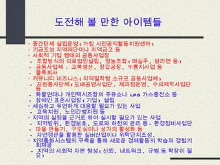 ◦  중간단체 설립운영 ( 가칭 시민공익활동지원센타 ) ◦  기금조성 지역재단이나 지역금고 등 ◦  사회적 기업 형태의 공동사업장   -  조합방식의 의료법인설립 ,  영농조합 ( 매실주 ,  밤라면 등 )  -  공동사업체  :  교복생산 ,  장갑공장 ,  누룽지사업 등 -  물류회사 ◦  커뮤니티 비즈니스 ( 지역밀착형 소규모 공동사업체 )   -  자원봉사단체 ( 도배공영사업단 ,  제과점운영 ,  수의제작사업단 등 -  화물연대나 개인택시조합의 주유소나  LPG 가스충전소 등  -  장애인 표준사업장 ( 기업 )  설립 ◦  세심하고 유연하게 대응할 필요가 있는 사업   -  교육지원 ,  노인간병지원 등 ◦  지역의 실정을 근거로 하여 실시할 필요가 있는 사업   -  지역방위 ,  환경보호 ,  도로와 하천의 관리 등 - 환경정비사업단 -  마을 만들기 ,  구도심이나 상가의 활성화 등   -  자연경관을 활용한 실버산업이나 위락단지조성 . ◦  지역통화시스템의 구축을 통해 새로운 경제활동의 학습과 경험기회제공 -  지역의 사회적 자본 형성 ( 신뢰 ,  네트워크 ,  규범 등 확장이 필요 ) 도전해 볼 만한 아이템들 