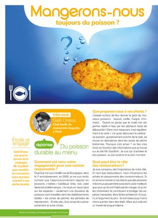 Ministère de l'Écologie, du Développement durable et de l'Énergie
 
toujours du poisson ?
Du poisson
durable au menu
Comment est venu votre
engagement pour une cuisine
responsable ?
Quand je me suis installé rue de Bourgogne, dans
le 7e
arrondissement, en 2005, je me suis rendu
compte que l'approvisionnement régulier en
poissons « nobles » (cabillaud, lotte, raie, sole)
devenait problématique. J'ai voulu en savoir plus
sur les espèces – seulement une douzaine de
poissons sont travaillés dans les établissements
étoilés – les zones de pêches, les périodes de
reproduction... Et très vite, j'ai eu envie de cuisiner
autrement et autre chose.
Que proposez-vous à vos clients ?
J'essaie surtout de leur donner le goût de nou-
veaux poissons : tacaud, vieille, maigre, chin-
chard... Quand on pense que le mulet noir est
parfois rejeté à l'eau par les pêcheurs faute de
débouchés ! Dans mon restaurant, il est régulière-
ment à la carte ! J'ai aussi découvert la cardine :
ce poisson, gustativement proche de la sole, se
trouve en abondance dans les zones de pêche
bretonnes. Pourquoi s'en priver ? Je fais mes
choix en fonction des informations que je trouve
sur le site Mr Goodfish. Je suis sûr d'acheter le
bon poisson, au bon endroit et au bon moment.
Quel peut être le rôle
des restaurateurs ?
Je suis convaincu de l’importance de notre rôle.
En tant que restaurateurs, nous influençons les
achats en poissonnerie des consommateurs. Si
on arrive à montrer à nos clients que des poissons
méconnus peuvent être aussi bons voire meilleurs
que ceux qu’ils ont l'habitude de manger, et qu'en
les choisissant ils contribuent à protéger les es-
pèces menacées, alors ils les achèteront. Et puis,
il y a l’argument du prix : ils sont beaucoup moins
chers que les stars des étals. Mais tout cela est
un travail de longue haleine.
Étoilé et
engagé
-----------
Gaël Orieux
est aussi le
parrain de la
campagne
Mr Goodfish
pour sensibili-
ser consomma-
teurs et profes-
sionnels à une
pêche durable.
Gaël Orieux,
Chef étoilé du
restaurant Auguste,
à Paris
 