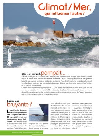 Ministère de l'Écologie, du Développement durable et de l'Énergie
L'acidification des eaux
de l’océan, provoquée
par l'augmentation de
CO2, pourrait avoir une
conséquence assez inat-
tendue... sur la propagation
et l'absorption des sons
dans l'eau ! Car la vitesse du
son dans l'océan et son ab-
Et l'océan pompait, pompait...Énorme puits à gaz carbonique, l'océan a pompé près d'un tiers du CO2 émis par les activités humaines
depuis le début de la période industrielle. Problème : le gaz carbonique contribue à augmenter
l'acidité des eaux de surface de l'océan (au contact de l'eau, il se transforme en acide carbonique).
Les chercheurs estiment que cela se traduit d'ores et déjà par une diminution progressive d'environ
0,02 unité pH par décennie.
Conséquence : la capacité de pompage du CO2 par l'océan devrait diminuer dans le futur, car plus les
eaux de surface s'acidifient, moins le CO2 est soluble dans l'eau. Enfin, d'autres facteurs, comme le
réchauffement et une moindre ventilation des premières centaines de mètres de l'océan, pourraient
encore diminuer cette capacité de stockage du CO2.
 qui influence l´autre ?
La mer plus
bruyante ?
sorption par l'eau de mer
dépendent de la fréquence
de ce son, de la tempéra-
ture, de la salinité mais aussi
du pH de l'eau. Plus l'eau de
mer est acide, moins les
sons à basse et moyenne
fréquences (la navigation et
les activités industrielles et
militaires de l'homme pro-
duisent ce type de sons)
sont absorbés et plus ils se
propagent profondément
sous l'eau. D'ici à la fin du
xxie
siècle, on estime que
certaines zones pourraient
devenir deux fois plus
« bruyantes ». Il est fort pro-
bable que cette intensifica-
tion du bruit de fond per-
turbe les mammifères
marins, tels les dauphins et
les baleines, qui communi-
quent, se déplacent et chas-
sent grâce aux sons à basse
fréquence (échouages, sur-
dité...).
 