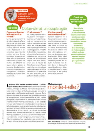 13
Mais pourquoi
monte-t-elle ?Le niveau de la mer est monté d'environ 17 cm de-
puis le début du xxe
siècle. Et actuellement, la hausse
est de 3,4 mm par an. Mais la mer ne monte pas de ma-
nière uniforme : dans le Pacifique ouest, par exemple, la
hausse a été trois fois plus rapide que la moyenne. Cette
élévation du niveau de la mer est une conséquence directe
du réchauffement climatique et résulte de deux causes
principales : l’augmentation de la température des océans
avec l’expansion thermique de l'eau qui lui est associée
(lorsque la température monte, l'eau de mer se dilate), et
la fonte des glaces continentales (surtout en Alaska et en
Arctique). À l’horizon 2100, la hausse du niveau de la mer
pourrait être de 20 cm à 60 cm. Les chiffres sont encore
discutés mais il reste une certitude : du fait de l'inertie
thermique de l'océan, le niveau de la mer monte et conti-
nuera à monter pendant longtemps, même dans l’hypo-
thèse improbable d'une stabilisation des concentrations
de gaz à effet de serre dans les prochaines décennies.
Océan-climat : un couple agité
Comment l'océan
influence-t-il le
climat ?
La mer, qui représente 97 %
du volume d'eau de la Terre,
joue un rôle primordial dans
la régulation du climat. Il faut
savoir que l’océan mondial
nous a déjà sauvés en ab-
sorbant de façon naturelle
environ un tiers de nos
émissions de gaz carbo-
nique. Il stocke et transporte
d’énormes quantités de
chaleur et réfléchit les
rayons solaires grâce à la
banquise. L'océan est un
important modérateur du
changement climatique,
mais jusqu'à un certain point
seulement...
Et vice-versa ?
Le réchauffement clima-
tique a bien sûr des consé-
quences sur l'océan. Conju-
gué aux changements du
régime des pluies et des
vents, à la fonte des glaces
et à la perte de masse des
calottes glaciaires, il modifie
la densité des masses d'eau
et perturbe la circulation
océanique sur une grande
échelle. Le réchauffement
affecte aussi la vie marine,
d'un bout à l'autre de
l'échelle alimentaire. Toutes
ces influences climatiques
se cumulent avec les effets
néfastes du CO2 qui acidifie
les eaux de surface, de la
pollution et de la surpêche.
L'océan peut-il
encore nous aider ?
Certains problèmes liés à
l’océan commencent à être
pour le moins préoccupants.
Avec la hausse du niveau
des mers au cours du
xxie
siècle, de nombreuses
îles et zones côtières vont
être submergées ou ren-
dues trop dangereuses pour
être habitées. Et les prévi-
sions, prenant en compte
l'évolution probable des ac-
tivités humaines, nous di-
sent d'ores et déjà que la
capacité de l’océan à régler
nos problèmes n'ira qu’en
diminuant. Il est grand
temps de le préserver.
Quel est
l'objectif de ses
recherches ?
Il est difficile
de comprendre
le fonctionnement
naturel de la relation
tumultueuse entre
océan et atmosphère.
Les nombreux travaux
scientifiques,
à l'interface
de la climatologie,
de l'océanographie
et de la géologie,
permettent de mieux
mesurer l'ampleur
des changements
qui s’opèrent sous
nos yeux.
Dans des archipels comme les Tuamotu (Polynésie française),
la montée des eaux risque de faire disparaître des îles entières.
Source:Universcience
Édouard Bard,
académicien et
professeur au Collège
de France
 