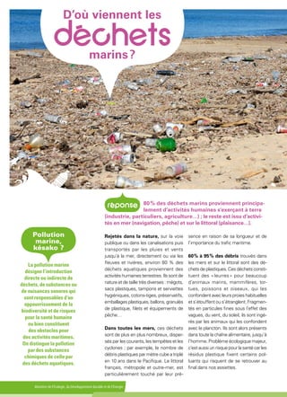 Ministère de l'Écologie, du Développement durable et de l'Énergie
D’où viennent les
 marins ?
Rejetés dans la nature, sur la voie
publique ou dans les canalisations puis
transportés par les pluies et vents
jusqu’à la mer, directement ou via les
fleuves et rivières, environ 80 % des
déchets aquatiques proviennent des
activités humaines terrestres. Ils sont de
nature et de taille très diverses : mégots,
sacs plastiques, tampons et serviettes
hygiéniques, cotons-tiges, préservatifs,
emballages plastiques, ballons, granulés
de plastique, filets et équipements de
pêche…
Dans toutes les mers, ces déchets
sont de plus en plus nombreux, disper-
sés par les courants, les tempêtes et les
cyclones ; par exemple, le nombre de
débris plastiques par mètre cube a triplé
en 10 ans dans le Pacifique. Le littoral
français, métropole et outre-mer, est
particulièrement touché par leur pré-
sence en raison de sa longueur et de
l’importance du trafic maritime.
60 % à 95 % des débris trouvés dans
les mers et sur le littoral sont des dé-
chets de plastiques. Ces déchets consti-
tuent des « leurres » pour beaucoup
d’animaux marins, mammifères, tor-
tues, poissons et oiseaux, qui les
confondent avec leurs proies habituelles
et s’étouffent ou s’étranglent. Fragmen-
tés en particules fines sous l’effet des
vagues, du vent, du soleil, ils sont ingé-
rés par les animaux qui les confondent
avec le plancton. Ils sont alors présents
dans toute la chaîne alimentaire, jusqu’à
l’homme. Problème écologique majeur,
c’est aussi un risque pour la santé car les
résidus plastique fixent certains pol-
luants qui risquent de se retrouver au
final dans nos assiettes.
80 % des déchets marins proviennent principa-
lement d’activités humaines s'exerçant à terre
(industrie, particuliers, agriculture…) ; le reste est issu d’activi-
tés en mer (navigation, pêche) et sur le littoral (plaisance…).
Pollution
marine,
késako ?
La pollution marine
désigne l’introduction
directe ou indirecte de
déchets, de substances ou
de nuisances sonores qui
sont responsables d’un
appauvrissement de la
biodiversité et de risques
pour la santé humaine
ou bien constituent
des obstacles pour
des activités maritimes.
On distingue la pollution
par des substances
chimiques de celle par
des déchets aquatiques.
 
