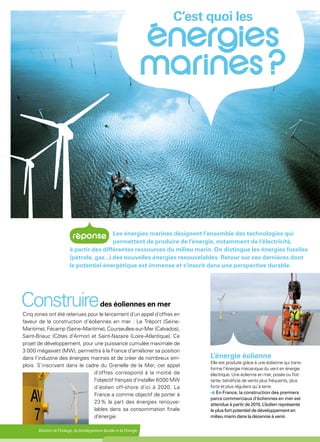 Ministère de l'Écologie, du Développement durable et de l'Énergie
L’énergie éolienne
Elle est produite grâce à une éolienne qui trans-
forme l’énergie mécanique du vent en énergie
électrique. Une éolienne en mer, posée ou flot-
tante, bénéficie de vents plus fréquents, plus
forts et plus réguliers qu’à terre.
En France, la construction des premiers
parcs commerciaux d'éoliennes en mer est
attendue à partir de 2015. L’éolien représente
le plus fort potentiel de développement en
milieu marin dans la décennie à venir.
Les énergies marines désignent l’ensemble des technologies qui
permettent de produire de l’énergie, notamment de l’électricité,
à partir des différentes ressources du milieu marin. On distingue les énergies fossiles
(pétrole, gaz...) des nouvelles énergies renouvelables. Retour sur ces dernières dont
le potentiel énergétique est immense et s'inscrit dans une perspective durable.
Cinq zones ont été retenues pour le lancement d’un appel d’offres en
faveur de la construction d’éoliennes en mer : Le Tréport (Seine-
Maritime), Fécamp (Seine-Maritime), Courseulles-sur-Mer (Calvados),
Saint-Brieuc (Côtes d’Armor) et Saint-Nazaire (Loire-Atlantique). Ce
projet de développement, pour une puissance cumulée maximale de
3 000 mégawatt (MW), permettra à la France d’améliorer sa position
dans l’industrie des énergies marines et de créer de nombreux em-
plois. S’inscrivant dans le cadre du Grenelle de la Mer, cet appel
d'offres correspond à la moitié de
l'objectif français d'installer 6 000 MW
d’éolien off-shore d'ici à 2020. La
France a comme objectif de porter à
23 % la part des énergies renouve-
lables dans sa consommation finale
d'énergie.
Construiredes éoliennes en mer
C’est quoi les
 