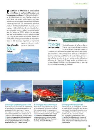 19
Située à l’estuaire de la Rance (Ille-et-
Vilaine), cette centrale électrique tire
son énergie de la force de la marée. En
utilisant le mouvement ascendant et descendant de la marée,
elle remplit ou vide un bassin de retenue qui fonctionne
comme un barrage. La différence de hauteur d’eau, entraînée
par le flux et le reflux de la mer, fait tourner les turbines qui
génèrent de l’électricité. Chaque année, la production an-
nuelle s’élève à 500 GWh, soit l’équivalent de la consomma-
tion d’une ville de la taille de Rennes !
Utiliser la
forcede la marée
L’énergie hydrolienne
Elle est produite par l’énergie des courants
de marée qui sont concentrés dans certains
endroits près des côtes. On peut comparer
une installation hydrolienne à une éolienne
sous-marine. Plus le courant est fort,
plus l’énergie produite sera importante.
La côte Nord-Ouest de la France, où
les courants sont particulièrement puis-
sants, est propice au développement de
cette énergie.
En utilisant la différence de température
entre l’eau de surface et les courants
froids des profondeurs, il est possible de géné-
rer de l’électricité en continu. Plus l’amplitude est
importante, mieux c’est. « Il faut savoir que l’éner-
gie thermique marine est relativement constante,
stable et prévisible. Elle permettra à terme de
produire de l’électricité 24h/24, 7 jours sur 7 »
explique Frédéric Le Lidec, directeur du dévelop-
pement des énergies marines renouvelables au
sein de l’entreprise DCNS. « Parmi les technolo-
gies que nous développons, nous pourrons, grâce
à un tuyau de cinq mètres de diamètre, puiser l’eau
froide,à5°Cenviron,à1 000mètresdeprofondeur.
C’est un défi technique important qui représente
également de gros investis-
sements financiers. »Eau chaude,
eaufroide
L’énergie thermique marine
Produite grâce à l’exploitation de la différence
de température entre les eaux de surface et
les eaux profondes des océans, l’énergie
thermique marine est une technique particu-
lièrement adaptée à la zone intertropicale où
l’amplitude des températures est importante.
Des premiers essais en laboratoire sont
réalisés actuellement outre-mer, un pre-
mier projet pilote à échelle commerciale
est attendu en 2015 à la Martinique.
L’énergie houlomotrice
Produite par le mouvement des vagues,
la houle, l’énergie houlomotrice est une
forme concentrée de l’énergie du vent.
Quand le vent souffle sur la mer, des vagues
se forment et concentrent cette énergie.
Différents projets sont en cours
d’expérimentation, notamment un
projet pilote à La Réunion et un autre
au large de la côte Atlantique.
 
