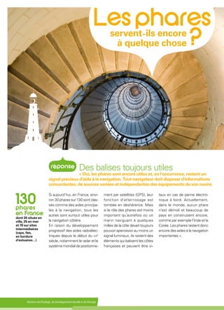 Ministère de l'Écologie, du Développement durable et de l'Énergie
Si aujourd’hui, en France, envi-
ron 30 phares sur 130 sont clas-
sés comme des aides principa-
les à la navigation, tous les
autres sont surtout utiles pour
la navigation côtière.
En raison du développement
progressif des aides radioélec-
triques depuis le début du xxe
siècle, notamment le radar et le
système mondial de positionne-
ment par satellites (GPS), leur
fonction d'atterrissage est
tombée en déshérence. Mais
si le rôle des phares est moins
important qu’autrefois où un
marin naviguant à quelques
milles de la côte devait toujours
pouvoir apercevoir au moins un
signal lumineux, ils restent des
éléments qui balisent les côtes
françaises et peuvent être vi-
taux en cas de panne électro-
nique à bord. Actuellement,
dans le monde, aucun phare
n’est démoli et beaucoup de
pays en construisent encore,
comme par exemple l’Inde et la
Corée. Les phares restent donc
encore des aides à la navigation
importantes ».
servent ils encore
à quelque chose
Des balises toujours utiles
« Oui, les phares sont encore utiles et, en l’occurrence, restent un
signal précieux d’aide à la navigation. Tout navigateur doit disposer d'informations
concordantes, de sources variées et indépendantes des équipements de son navire.
dont 35 situés en
ville, 25 en mer
et 70 sur sites
intermédiaires
(caps, îles,
en bordure
d'estuaires…)
 