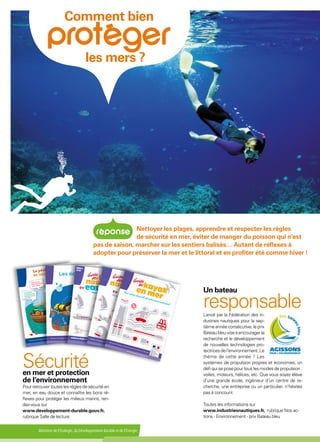 Ministère de l'Écologie, du Développement durable et de l'Énergie
Comment bien
les mers ?
Nettoyer les plages, apprendre et respecter les règles
de sécurité en mer, éviter de manger du poisson qui n’est
pas de saison, marcher sur les sentiers balisés… Autant de réflexes à
adopter pour préserver la mer et le littoral et en profiter été comme hiver !
Un bateau
responsableLancé par la Fédération des in-
dustries nautiques pour la sep-
tièmeannéeconsécutive,leprix
Bateau bleu vise à encourager la
recherche et le développement
de nouvelles technologies pro-
tectricesdel’environnement.Le
thème de cette année ? Les
systèmes de propulsion propres et économes, un
défi qui se pose pour tous les modes de propulsion :
voiles, moteurs, hélices, etc. Que vous soyez élève
d’une grande école, ingénieur d’un centre de re-
cherche, une entreprise ou un particulier, n’hésitez
pas à concourir.
Toutes les informations sur
www.industriesnautiques.fr, rubrique Nos ac-
tions - Environnement - prix Bateau bleu
Sécuritéen mer et protection
de l’environnement
Pourretrouvertouteslesrèglesdesécuritéen
mer, en eau douce et connaître les bons ré-
flexes pour protéger les milieux marins, ren-
dez-vous sur
www.developpement-durable.gouv.fr,
rubrique Salle de lecture
 